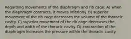 Regarding movements of the diaphragm and rib cage: A) when the diaphragm contracts, it moves inferiorly. B) superior movement of the rib cage decreases the volume of the thoracic cavity. C) superior movement of the rib cage decreases the depth and width of the thoracic cavity. D) contraction of the diaphragm increases the pressure within the thoracic cavity.