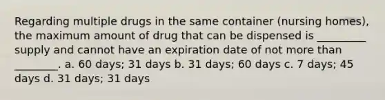 Regarding multiple drugs in the same container (nursing homes), the maximum amount of drug that can be dispensed is _________ supply and cannot have an expiration date of not more than ________. a. 60 days; 31 days b. 31 days; 60 days c. 7 days; 45 days d. 31 days; 31 days