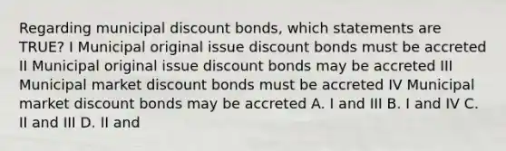 Regarding municipal discount bonds, which statements are TRUE? I Municipal original issue discount bonds must be accreted II Municipal original issue discount bonds may be accreted III Municipal market discount bonds must be accreted IV Municipal market discount bonds may be accreted A. I and III B. I and IV C. II and III D. II and