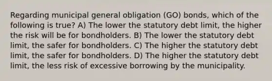 Regarding municipal general obligation (GO) bonds, which of the following is true? A) The lower the statutory debt limit, the higher the risk will be for bondholders. B) The lower the statutory debt limit, the safer for bondholders. C) The higher the statutory debt limit, the safer for bondholders. D) The higher the statutory debt limit, the less risk of excessive borrowing by the municipality.