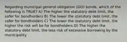 Regarding municipal general obligation (GO) bonds, which of the following is TRUE? A) The higher the statutory debt limit, the safer for bondholders B) The lower the statutory debt limit, the safer for bondholders C) The lower the statutory debt limit, the higher the risk will be for bondholders D) The higher the statutory debt limit, the less risk of excessive borrowing by the municipality