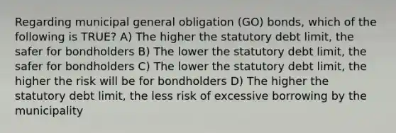 Regarding municipal general obligation (GO) bonds, which of the following is TRUE? A) The higher the statutory debt limit, the safer for bondholders B) The lower the statutory debt limit, the safer for bondholders C) The lower the statutory debt limit, the higher the risk will be for bondholders D) The higher the statutory debt limit, the less risk of excessive borrowing by the municipality