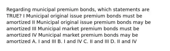 Regarding municipal premium bonds, which statements are TRUE? I Municipal original issue premium bonds must be amortized II Municipal original issue premium bonds may be amortized III Municipal market premium bonds must be amortized IV Municipal market premium bonds may be amortized A. I and III B. I and IV C. II and III D. II and IV