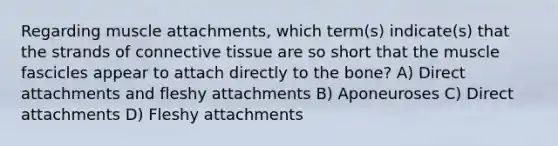 Regarding muscle attachments, which term(s) indicate(s) that the strands of connective tissue are so short that the muscle fascicles appear to attach directly to the bone? A) Direct attachments and fleshy attachments B) Aponeuroses C) Direct attachments D) Fleshy attachments