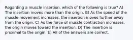 Regarding a muscle insertion, which of the following is true? A) The insertion moves more than the origin. B) As the speed of the muscle movement increases, the insertion moves further away from the origin. C) As the force of muscle contraction increases, the origin moves toward the insertion. D) The insertion is proximal to the origin. E) All of the answers are correct.