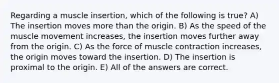 Regarding a muscle insertion, which of the following is true? A) The insertion moves more than the origin. B) As the speed of the muscle movement increases, the insertion moves further away from the origin. C) As the force of muscle contraction increases, the origin moves toward the insertion. D) The insertion is proximal to the origin. E) All of the answers are correct.