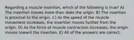 Regarding a muscle insertion, which of the following is true? A) The insertion moves more than does the origin. B) The insertion is proximal to the origin. C) As the speed of the muscle movement increases, the insertion moves further from the origin. D) As the force of muscle contraction increases, the origin moves toward the insertion. E) All of the answers are correct.