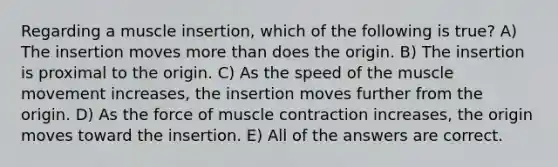 Regarding a muscle insertion, which of the following is true? A) The insertion moves more than does the origin. B) The insertion is proximal to the origin. C) As the speed of the muscle movement increases, the insertion moves further from the origin. D) As the force of muscle contraction increases, the origin moves toward the insertion. E) All of the answers are correct.