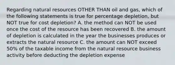 Regarding natural resources OTHER THAN oil and gas, which of the following statements is true for percentage depletion, but NOT true for cost depletion? A. the method can NOT be used once the cost of the resource has been recovered B. the amount of depletion is calculated in the year the businesses produces or extracts the natural resource C. the amount can NOT exceed 50% of the taxable income from the natural resource business activity before deducting the depletion expense