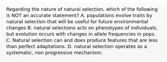 Regarding the nature of natural selection, which of the following is NOT an accurate statement? A. populations evolve traits by natural selection that will be useful for future environmental changes B. natural selections acts on phenotypes of individuals, but evolution occurs with changes in allele frequencies in pops. C. Natural selection can and does produce features that are less than perfect adaptations. D. natural selection operates as a systematic, non progressive mechanism.