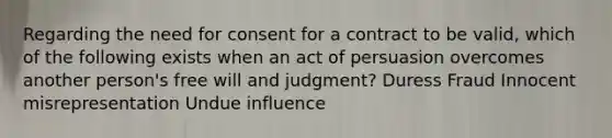 Regarding the need for consent for a contract to be valid, which of the following exists when an act of persuasion overcomes another person's free will and judgment? Duress Fraud Innocent misrepresentation Undue influence