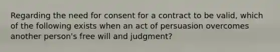 Regarding the need for consent for a contract to be valid, which of the following exists when an act of persuasion overcomes another person's free will and judgment?