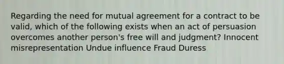 Regarding the need for mutual agreement for a contract to be valid, which of the following exists when an act of persuasion overcomes another person's free will and judgment? Innocent misrepresentation Undue influence Fraud Duress