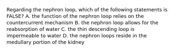 Regarding the nephron loop, which of the following statements is FALSE? A. the function of the nephron loop relies on the countercurrent mechanism B. the nephron loop allows for the reabsorption of water C. the thin descending loop is impermeable to water D. the nephron loops reside in the medullary portion of the kidney