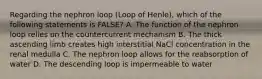 Regarding the nephron loop (Loop of Henle), which of the following statements is FALSE? A. The function of the nephron loop relies on the countercurrent mechanism B. The thick ascending limb creates high interstitial NaCl concentration in the renal medulla C. The nephron loop allows for the reabsorption of water D. The descending loop is impermeable to water