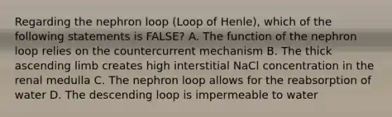 Regarding the nephron loop (Loop of Henle), which of the following statements is FALSE? A. The function of the nephron loop relies on the countercurrent mechanism B. The thick ascending limb creates high interstitial NaCl concentration in the renal medulla C. The nephron loop allows for the reabsorption of water D. The descending loop is impermeable to water