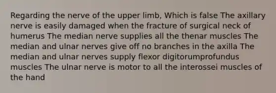 Regarding the nerve of the <a href='https://www.questionai.com/knowledge/kJyXBSF4I2-upper-limb' class='anchor-knowledge'>upper limb</a>, Which is false The axillary nerve is easily damaged when the fracture of surgical neck of humerus The median nerve supplies all the thenar muscles The median and ulnar nerves give off no branches in the axilla The median and ulnar nerves supply flexor digitorumprofundus muscles The ulnar nerve is motor to all the interossei muscles of the hand