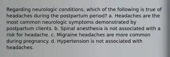 Regarding neurologic conditions, which of the following is true of headaches during the postpartum period? a. Headaches are the most common neurologic symptoms demonstrated by postpartum clients. b. Spinal anesthesia is not associated with a risk for headache. c. Migraine headaches are more common during pregnancy. d. Hypertension is not associated with headaches.