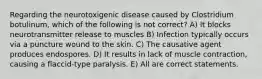 Regarding the neurotoxigenic disease caused by Clostridium botulinum, which of the following is not correct? A) It blocks neurotransmitter release to muscles B) Infection typically occurs via a puncture wound to the skin. C) The causative agent produces endospores. D) It results in lack of muscle contraction, causing a flaccid-type paralysis. E) All are correct statements.