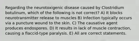 Regarding the neurotoxigenic disease caused by Clostridium botulinum, which of the following is not correct? A) It blocks neurotransmitter release to muscles B) Infection typically occurs via a puncture wound to the skin. C) The causative agent produces endospores. D) It results in lack of <a href='https://www.questionai.com/knowledge/k0LBwLeEer-muscle-contraction' class='anchor-knowledge'>muscle contraction</a>, causing a flaccid-type paralysis. E) All are correct statements.