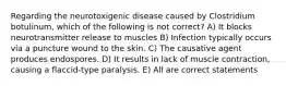 Regarding the neurotoxigenic disease caused by Clostridium botulinum, which of the following is not correct? A) It blocks neurotransmitter release to muscles B) Infection typically occurs via a puncture wound to the skin. C) The causative agent produces endospores. D) It results in lack of muscle contraction, causing a flaccid-type paralysis. E) All are correct statements