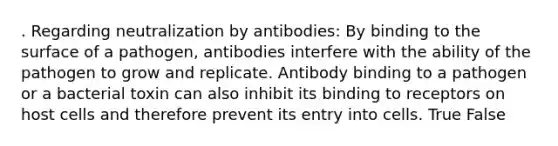 . Regarding neutralization by antibodies: By binding to the surface of a pathogen, antibodies interfere with the ability of the pathogen to grow and replicate. Antibody binding to a pathogen or a bacterial toxin can also inhibit its binding to receptors on host cells and therefore prevent its entry into cells. True False