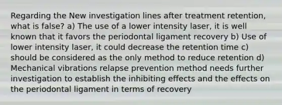 Regarding the New investigation lines after treatment retention, what is false? a) The use of a lower intensity laser, it is well known that it favors the periodontal ligament recovery b) Use of lower intensity laser, it could decrease the retention time c) should be considered as the only method to reduce retention d) Mechanical vibrations relapse prevention method needs further investigation to establish the inhibiting effects and the effects on the periodontal ligament in terms of recovery