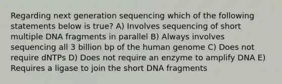 Regarding next generation sequencing which of the following statements below is true? A) Involves sequencing of short multiple DNA fragments in parallel B) Always involves sequencing all 3 billion bp of the human genome C) Does not require dNTPs D) Does not require an enzyme to amplify DNA E) Requires a ligase to join the short DNA fragments