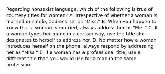 Regarding nonsexist language, which of the following is true of courtesy titles for women? A. Irrespective of whether a woman is married or single, address her as "Miss." B. When you happen to know that a woman is married, always address her as "Mrs." C. If a woman types her name in a certain way, use the title she designates to herself to address her. D. No matter how a woman introduces herself on the phone, always respond by addressing her as "Miss." E. If a woman has a professional title, use a different title than you would use for a man in the same profession.