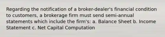 Regarding the notification of a broker-dealer's financial condition to customers, a brokerage firm must send semi-annual statements which include the firm's: a. Balance Sheet b. <a href='https://www.questionai.com/knowledge/kCPMsnOwdm-income-statement' class='anchor-knowledge'>income statement</a> c. Net Capital Computation