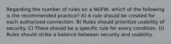 Regarding the number of rules on a NGFW, which of the following is the recommended practice? A) A rule should be created for each authorized connection. B) Rules should prioritize usability of security. C) There should be a specific rule for every condition. D) Rules should strike a balance between security and usability.