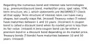 Regarding the numerous bond and interest rate terminologies (e.g., premium/discount bond, market/fair price, spot rates, YTM, term structure, etc.), which statements are INCORRECT? Check all that apply: Term structure of interest rates can have many shapes, but usually stays flat. (missed) Treasury notes (T-notes) have maturities between 1 and 10 years. (incorrect) A coupon bond is called a discount bond when its market price is less than its fair value. (missed) A zero-coupon bond can be either a premium bond or a discount bond depending on its market price. Treasury bonds (T-bonds) have maturities between 10 and 50 years. (missed)