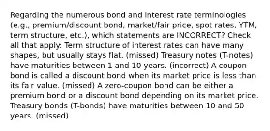 Regarding the numerous bond and interest rate terminologies (e.g., premium/discount bond, market/fair price, spot rates, YTM, term structure, etc.), which statements are INCORRECT? Check all that apply: Term structure of interest rates can have many shapes, but usually stays flat. (missed) Treasury notes (T-notes) have maturities between 1 and 10 years. (incorrect) A coupon bond is called a discount bond when its market price is less than its fair value. (missed) A zero-coupon bond can be either a premium bond or a discount bond depending on its market price. Treasury bonds (T-bonds) have maturities between 10 and 50 years. (missed)