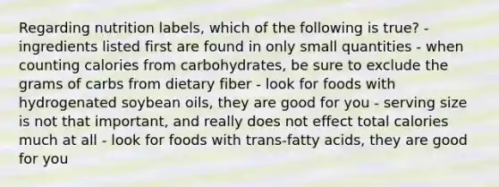 Regarding nutrition labels, which of the following is true? - ingredients listed first are found in only small quantities - when counting calories from carbohydrates, be sure to exclude the grams of carbs from dietary fiber - look for foods with hydrogenated soybean oils, they are good for you - serving size is not that important, and really does not effect total calories much at all - look for foods with trans-fatty acids, they are good for you