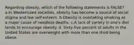 Regarding obesity, which of the following statements is FALSE? a.In Westernized societies, obesity has become a source of social stigma and low self-esteem. b.Obesity is overtaking smoking as a major cause of needless deaths. c.A lack of variety in one's diet tends to encourage obesity. d. Sixty-five percent of adults in the United States are overweight with more than one third being obese.