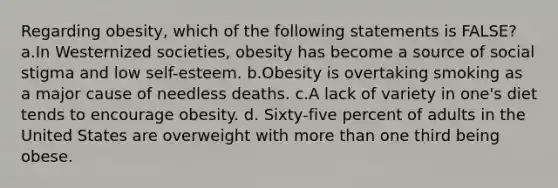 Regarding obesity, which of the following statements is FALSE? a.In Westernized societies, obesity has become a source of social stigma and low self-esteem. b.Obesity is overtaking smoking as a major cause of needless deaths. c.A lack of variety in one's diet tends to encourage obesity. d. Sixty-five percent of adults in the United States are overweight with more than one third being obese.