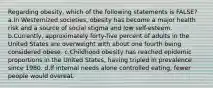 Regarding obesity, which of the following statements is FALSE? a.In Westernized societies, obesity has become a major health risk and a source of social stigma and low self-esteem. b.Currently, approximately forty-five percent of adults in the United States are overweight with about one fourth being considered obese. c.Childhood obesity has reached epidemic proportions in the United States, having tripled in prevalence since 1980. d.If internal needs alone controlled eating, fewer people would overeat.