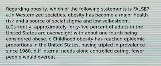 Regarding obesity, which of the following statements is FALSE? a.In Westernized societies, obesity has become a major health risk and a source of social stigma and low self-esteem. b.Currently, approximately forty-five percent of adults in the United States are overweight with about one fourth being considered obese. c.Childhood obesity has reached epidemic proportions in the United States, having tripled in prevalence since 1980. d.If internal needs alone controlled eating, fewer people would overeat.