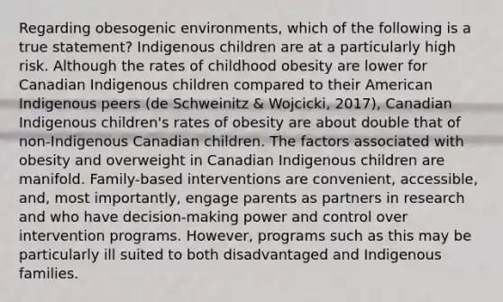 Regarding obesogenic environments, which of the following is a true statement? Indigenous children are at a particularly high risk. Although the rates of childhood obesity are lower for Canadian Indigenous children compared to their American Indigenous peers (de Schweinitz & Wojcicki, 2017), Canadian Indigenous children's rates of obesity are about double that of non-Indigenous Canadian children. The factors associated with obesity and overweight in Canadian Indigenous children are manifold. Family-based interventions are convenient, accessible, and, most importantly, engage parents as partners in research and who have decision-making power and control over intervention programs. However, programs such as this may be particularly ill suited to both disadvantaged and Indigenous families.