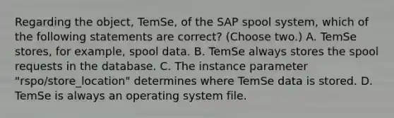 Regarding the object, TemSe, of the SAP spool system, which of the following statements are correct? (Choose two.) A. TemSe stores, for example, spool data. B. TemSe always stores the spool requests in the database. C. The instance parameter "rspo/store_location" determines where TemSe data is stored. D. TemSe is always an operating system file.