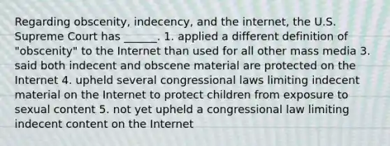 Regarding obscenity, indecency, and the internet, the U.S. Supreme Court has ______. 1. applied a different definition of "obscenity" to the Internet than used for all other mass media 3. said both indecent and obscene material are protected on the Internet 4. upheld several congressional laws limiting indecent material on the Internet to protect children from exposure to sexual content 5. not yet upheld a congressional law limiting indecent content on the Internet