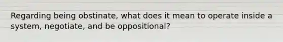 Regarding being obstinate, what does it mean to operate inside a system, negotiate, and be oppositional?