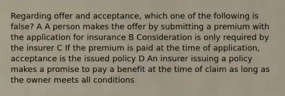 Regarding offer and acceptance, which one of the following is false? A A person makes the offer by submitting a premium with the application for insurance B Consideration is only required by the insurer C If the premium is paid at the time of application, acceptance is the issued policy D An insurer issuing a policy makes a promise to pay a benefit at the time of claim as long as the owner meets all conditions