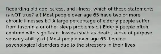 Regarding old age, stress, and illness, which of these statements is NOT true? a.) Most people over age 65 have two or more chronic illnesses b.) A large percentage of elderly people suffer from insomnia or other sleep problems c.) Elderly people often contend with significant losses (such as death, sense of purpose, sensory ability) d.) Most people over age 65 develop psychological disorders due to the stressors in their lives