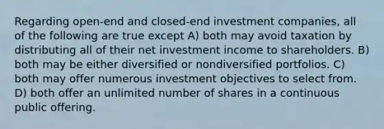 Regarding open-end and closed-end investment companies, all of the following are true except A) both may avoid taxation by distributing all of their net investment income to shareholders. B) both may be either diversified or nondiversified portfolios. C) both may offer numerous investment objectives to select from. D) both offer an unlimited number of shares in a continuous public offering.