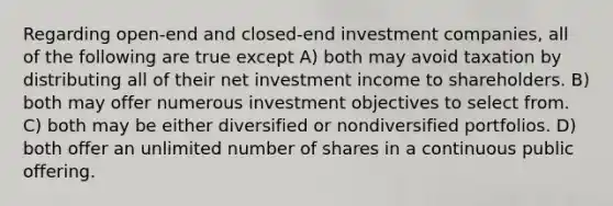 Regarding open-end and closed-end investment companies, all of the following are true except A) both may avoid taxation by distributing all of their net investment income to shareholders. B) both may offer numerous investment objectives to select from. C) both may be either diversified or nondiversified portfolios. D) both offer an unlimited number of shares in a continuous public offering.