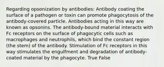 Regarding opsonization by antibodies: Antibody coating the surface of a pathogen or toxin can promote phagocytosis of the antibody-covered particle. Antibodies acting in this way are known as opsonins. The antibody-bound material interacts with Fc receptors on the surface of phagocytic cells such as macrophages and neutrophils, which bind the constant region (the stem) of the antibody. Stimulation of Fc receptors in this way stimulates the engulfment and degradation of antibody-coated material by the phagocyte. True False