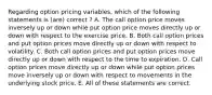 Regarding option pricing variables, which of the following statements is (are) correct ? A. The call option price moves inversely up or down while put option price moves directly up or down with respect to the exercise price. B. Both call option prices and put option prices move directly up or down with respect to volatility. C. Both call option prices and put option prices move directly up or down with respect to the time to expiration. D. Call option prices move directly up or down while put option prices move inversely up or down with respect to movements in the underlying stock price. E. All of these statements are correct.