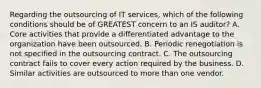 Regarding the outsourcing of IT services, which of the following conditions should be of GREATEST concern to an IS auditor? A. Core activities that provide a differentiated advantage to the organization have been outsourced. B. Periodic renegotiation is not specified in the outsourcing contract. C. The outsourcing contract fails to cover every action required by the business. D. Similar activities are outsourced to more than one vendor.