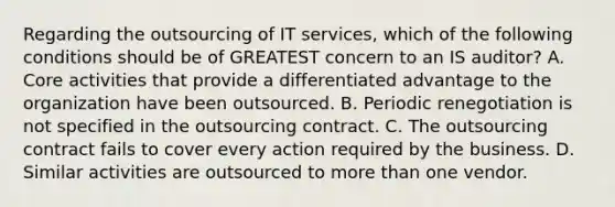 Regarding the outsourcing of IT services, which of the following conditions should be of GREATEST concern to an IS auditor? A. Core activities that provide a differentiated advantage to the organization have been outsourced. B. Periodic renegotiation is not specified in the outsourcing contract. C. The outsourcing contract fails to cover every action required by the business. D. Similar activities are outsourced to more than one vendor.